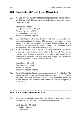 39.4 Case Studies of Protein Energy Malnutrition
Q.1. A 3-year-old child was observed to have mild generalized edema, intermit-
tent diarrhea, rough skin, and coarse hair and weakness. Laboratory investi-
gation data showed:
Hemoglobin – 8 mg%
Total proteins (serum) – 4.9 g/dl
Albumin (serum) – 1.7 g/dl
Urine constituents – normal
What is the probable diagnosis?
Ans: Generalized edema, intermittent diarrhea, rough skin, and coarse hair indi-
cate protein-deﬁcient diet intake. This appears to be a case of protein
malnutrition called Kwashiorkor. Kwashiorkor is characterized by very
low serum albumin levels that lead to edema. Low hemoglobin levels
indicate anemia due to dietary deﬁciency of iron.
Q.2. A 2.5-year-old child with history of poor eating for the last 1 month and
having intermittent diarrhea was brought to the hospital. The physical
examination showed that he was underweight with retarded growth and his
abdomen was distended, liver was moderately enlarged, and generalized
edema was present. The blood analysis showed:
Hemoglobin – 6.2 gm/dl
Total protein – 5.2 gm/dl
Albumin – 1.6 gm/dl
What is the probable diagnosis?
Ans: The child is suffering from protein energy malnutrition (kwashiorkor). The
present case indicates a severe form of malnutrition. The presence of edema,
irritability, dermatitis, enlarged liver with fatty inﬁltration, inadequate
growth, muscles loss, vomiting, and diarrhea are classical symptoms of
kwashiorkor.
39.5 Case Studies of Gout/Uric Acid
Q.1. A 45-year-old, alcoholic patient was complaining of severe pain in joints
and toes. His laboratory report for blood analysis presented:
Sugar (random) – 88 mg/dl
Uric acid – 9.8 mg/dl
Urea – 40 mg/dl
160 39 Some Important Case Studies
 
