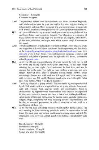 Creatinine – 1.8 mg/dl
Comment on report.
Ans: The presented reports show increased uric acid levels in serum. High uric
acid levels indicate gout. In gout, uric acid is deposited in joints leading to
inﬂammation and pain. Here, increased uric acid in serum does not correlate
with normal creatinine; hence possibility of kidney dysfunction is ruled out.
Q.2. A 1-year-old baby having retarded development and showing habits of lips
and ﬁnger biting was brought to hospital. The laboratory investigation of
blood sample revealed very high uric acid levels (9.5 mg/dl), while hemo-
globin, urea, creatinine, and sugar were within normal range. Comment on
the report.
Ans: The clinical features of delayed development and high serum uric acid levels
are suggestive of Lesch-Nyhan syndrome. In this syndrome, the deﬁciency
of the enzyme hypoxanthine-guanine phosphoribosyltransferase causes high
uric acid levels in body ﬂuids. The combination of increased synthesis and
decreased utilization of purines leads to high uric acid levels, a condition
called hyperuricemia.
Q.3. A 45-year-old man was complaining of severe pain in the right toe. He did
not reveal any history of pain in any joints previously. He had been binge
drinking the previous night. On examination, he had fever and was in
distress due to the pain. The right toe was swollen, warm, red, and very
tender. Synovial ﬂuid analysis revealed needle-shaped crystals under
microscopy. Serum uric acid level was 8.9 mg/dl, and 24 hr urinary uric
acid excretion was 500 mg/dl. Random blood sugar was 140 mg/dl. Other
tests were normal. What is the likely diagnosis?
Ans: The likely diagnosis is gouty arthritis. The pain in the big toe is precipitated
by alcohol intake, which is a typical feature of gouty arthritis. Serum uric
acid and synovial ﬂuid analysis results are conﬁrmatory. Gout is
characterized by hyperuricemia. Monosodium urate crystals are deposited
in joints and connective tissues, and there is risk of uric acid nephrolithiasis.
Acute gouty arthritis can be triggered by trauma, stress, vascular occlusions,
surgery, drugs, and purine-rich food including alcohol. Hyperuricemia can
be due to increased production or reduced excretion of uric acid or a
combination of these two.
Q.4. A 40-year-old male consumed much food and alcohol during dinner. The
next morning, he felt excruciating pain in the ankle. On examination, he had
fever. His ankle joint was red and swollen and was very tender and stiff. No
other joints were involved. Lymph glands were normal. The laboratory data
was:
Blood glucose: 120 mg/dl
Blood urea: 40 mg/dl
Serum creatinine: 1.2 mg/dl
Serum uric acid: 10.5 mg/dl
39.5 Case Studies of Gout/Uric Acid 161
 