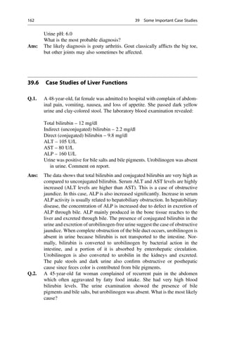 Urine pH: 6.0
What is the most probable diagnosis?
Ans: The likely diagnosis is gouty arthritis. Gout classically afﬂicts the big toe,
but other joints may also sometimes be affected.
39.6 Case Studies of Liver Functions
Q.1. A 48-year-old, fat female was admitted to hospital with complain of abdom-
inal pain, vomiting, nausea, and loss of appetite. She passed dark yellow
urine and clay-colored stool. The laboratory blood examination revealed:
Total bilirubin – 12 mg/dl
Indirect (unconjugated) bilirubin – 2.2 mg/dl
Direct (conjugated) bilirubin – 9.8 mg/dl
ALT – 105 U/L
AST – 80 U/L
ALP – 160 U/L
Urine was positive for bile salts and bile pigments. Urobilinogen was absent
in urine. Comment on report.
Ans: The data shows that total bilirubin and conjugated bilirubin are very high as
compared to unconjugated bilirubin. Serum ALT and AST levels are highly
increased (ALT levels are higher than AST). This is a case of obstructive
jaundice. In this case, ALP is also increased signiﬁcantly. Increase in serum
ALP activity is usually related to hepatobiliary obstruction. In hepatobiliary
disease, the concentration of ALP is increased due to defect in excretion of
ALP through bile. ALP mainly produced in the bone tissue reaches to the
liver and excreted through bile. The presence of conjugated bilirubin in the
urine and excretion of urobilinogen-free urine suggest the case of obstructive
jaundice. When complete obstruction of the bile duct occurs, urobilinogen is
absent in urine because bilirubin is not transported to the intestine. Nor-
mally, bilirubin is converted to urobilinogen by bacterial action in the
intestine, and a portion of it is absorbed by enterohepatic circulation.
Urobilinogen is also converted to urobilin in the kidneys and excreted.
The pale stools and dark urine also conﬁrm obstructive or posthepatic
cause since feces color is contributed from bile pigments.
Q.2. A 45-year-old fat woman complained of recurrent pain in the abdomen
which often aggravated by fatty food intake. She had very high blood
bilirubin levels. The urine examination showed the presence of bile
pigments and bile salts, but urobilinogen was absent. What is the most likely
cause?
162 39 Some Important Case Studies
 