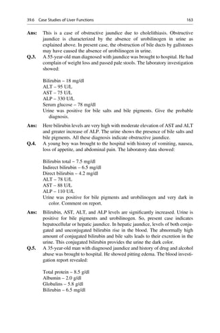 Ans: This is a case of obstructive jaundice due to cholelithiasis. Obstructive
jaundice is characterized by the absence of urobilinogen in urine as
explained above. In present case, the obstruction of bile ducts by gallstones
may have caused the absence of urobilinogen in urine.
Q.3. A 55-year-old man diagnosed with jaundice was brought to hospital. He had
complain of weight loss and passed pale stools. The laboratory investigation
showed:
Bilirubin – 18 mg/dl
ALT – 95 U/L
AST – 75 U/L
ALP – 330 U/L
Serum glucose – 78 mg/dl
Urine was positive for bile salts and bile pigments. Give the probable
diagnosis.
Ans: Here bilirubin levels are very high with moderate elevation of AST and ALT
and greater increase of ALP. The urine shows the presence of bile salts and
bile pigments. All these diagnosis indicate obstructive jaundice.
Q.4. A young boy was brought to the hospital with history of vomiting, nausea,
loss of appetite, and abdominal pain. The laboratory data showed:
Bilirubin total – 7.5 mg/dl
Indirect bilirubin – 6.5 mg/dl
Direct bilirubin – 4.2 mg/dl
ALT – 78 U/L
AST – 88 U/L
ALP – 110 U/L
Urine was positive for bile pigments and urobilinogen and very dark in
color. Comment on report.
Ans: Bilirubin, AST, ALT, and ALP levels are signiﬁcantly increased. Urine is
positive for bile pigments and urobilinogen. So, present case indicates
hepatocellular or hepatic jaundice. In hepatic jaundice, levels of both conju-
gated and unconjugated bilirubin rise in the blood. The abnormally high
amount of conjugated bilirubin and bile salts leads to their excretion in the
urine. This conjugated bilirubin provides the urine the dark color.
Q.5. A 35-year-old man with diagnosed jaundice and history of drug and alcohol
abuse was brought to hospital. He showed pitting edema. The blood investi-
gation report revealed:
Total protein – 8.5 g/dl
Albumin – 2.0 g/dl
Globulins – 5.8 g/dl
Bilirubin – 6.5 mg/dl
39.6 Case Studies of Liver Functions 163
 