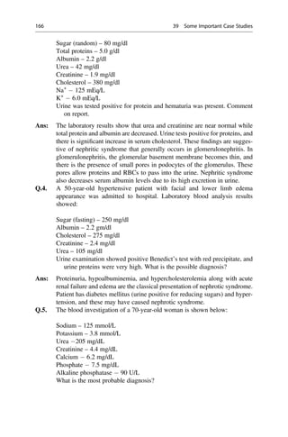 Sugar (random) – 80 mg/dl
Total proteins – 5.0 g/dl
Albumin – 2.2 g/dl
Urea – 42 mg/dl
Creatinine – 1.9 mg/dl
Cholesterol – 380 mg/dl
Na+
125 mEq/L
K+
6.0 mEq/L
Urine was tested positive for protein and hematuria was present. Comment
on report.
Ans: The laboratory results show that urea and creatinine are near normal while
total protein and albumin are decreased. Urine tests positive for proteins, and
there is signiﬁcant increase in serum cholesterol. These ﬁndings are sugges-
tive of nephritic syndrome that generally occurs in glomerulonephritis. In
glomerulonephritis, the glomerular basement membrane becomes thin, and
there is the presence of small pores in podocytes of the glomerulus. These
pores allow proteins and RBCs to pass into the urine. Nephritic syndrome
also decreases serum albumin levels due to its high excretion in urine.
Q.4. A 50-year-old hypertensive patient with facial and lower limb edema
appearance was admitted to hospital. Laboratory blood analysis results
showed:
Sugar (fasting) – 250 mg/dl
Albumin – 2.2 gm/dl
Cholesterol – 275 mg/dl
Creatinine – 2.4 mg/dl
Urea – 105 mg/dl
Urine examination showed positive Benedict’s test with red precipitate, and
urine proteins were very high. What is the possible diagnosis?
Ans: Proteinuria, hypoalbuminemia, and hypercholesterolemia along with acute
renal failure and edema are the classical presentation of nephrotic syndrome.
Patient has diabetes mellitus (urine positive for reducing sugars) and hyper-
tension, and these may have caused nephrotic syndrome.
Q.5. The blood investigation of a 70-year-old woman is shown below:
Sodium – 125 mmol/L
Potassium – 3.8 mmol/L
Urea 205 mg/dL
Creatinine – 4.4 mg/dL
Calcium 6.2 mg/dL
Phosphate 7.5 mg/dL
Alkaline phosphatase 90 U/L
What is the most probable diagnosis?
166 39 Some Important Case Studies
 