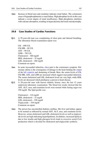 Ans: Increase in blood urea and creatinine indicates renal failure. The commonest
cause of hyperphosphatemia is renal failure. High phosphate levels in this case
indicate a severe degree of renal insufﬁciency. High phosphorus interferes
with calcium absorption, resulting in hypocalcemia and renal osteodystrophy.
39.8 Case Studies of Cardiac Functions
Q.1. A 55-year-old man was complaining of chest pain and labored breathing.
The laboratory blood examination report was:
CK – 690 U/L
CK-MB – 88 U/L
AST – 90 U/L
LDH – 785 U/L
Cholesterol – 360 mg/dl
HDL cholesterol – 35 mg/dl
LDL cholesterol – 260 mg/dl
Comment on report.
Ans: In acute myocardial infarction, chest pain is the commonest symptom. Pul-
monary edema is the consequence of damage to the heart limiting the output
of the left ventricle and shortening of breath. Here, the serum levels of CK,
CK-MB, AST, and LDH are increased which suggest myocardial infarction.
The serum cholesterol and LDL cholesterol levels are very high, while HDL
levels are decreased which predispose a person to heart disease.
Q.2. A 58-year-old man with known diabetic history since the last 12 years
underwent laboratory examination. The blood test results showed that his
AST, ALT, urea, and creatinine levels were normal while fasting sugar was
150 mg/dl. The lipid proﬁle was:
Cholesterol – 310 mg/dl
HDL cholesterol – 32 mg/dl
LDL cholesterol – 220 mg/dl
Triglyceride – 310 mg/dl
Comment on report.
Ans: The person has uncontrolled diabetes mellitus. His liver and kidney appear
to be normal as reﬂected by normal AST, ALT, urea, and creatinine levels.
However, serum cholesterol and LDL cholesterol levels as well as triglycer-
ide levels are high indicating hyperlipidemia. In diabetes, increased lipolysis
due to low insulin and high glucagon levels leads to excessive acetyl CoA
production which is diverted for cholesterol and triglyceride synthesis.
39.8 Case Studies of Cardiac Functions 167
 