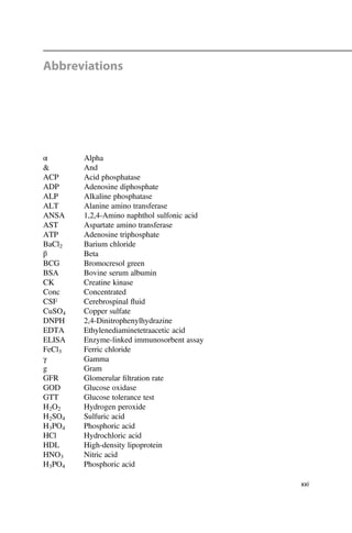 Abbreviations
α Alpha
& And
ACP Acid phosphatase
ADP Adenosine diphosphate
ALP Alkaline phosphatase
ALT Alanine amino transferase
ANSA 1,2,4-Amino naphthol sulfonic acid
AST Aspartate amino transferase
ATP Adenosine triphosphate
BaCl2 Barium chloride
β Beta
BCG Bromocresol green
BSA Bovine serum albumin
CK Creatine kinase
Conc Concentrated
CSF Cerebrospinal ﬂuid
CuSO4 Copper sulfate
DNPH 2,4-Dinitrophenylhydrazine
EDTA Ethylenediaminetetraacetic acid
ELISA Enzyme-linked immunosorbent assay
FeCl3 Ferric chloride
γ Gamma
g Gram
GFR Glomerular ﬁltration rate
GOD Glucose oxidase
GTT Glucose tolerance test
H2O2 Hydrogen peroxide
H2SO4 Sulfuric acid
H3PO4 Phosphoric acid
HCl Hydrochloric acid
HDL High-density lipoprotein
HNO3 Nitric acid
H3PO4 Phosphoric acid
xxi
 