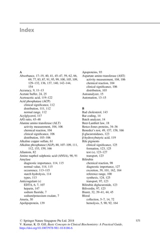 Index
A
Absorbance, 17–19, 40, 41, 45–47, 59, 62, 66,
69, 77, 83, 87, 91, 95, 99, 100, 105, 109,
129–132, 136, 137, 140, 142–144,
154
Accuracy, 9, 11–13
Acetate buffer, 24, 25
Acetoacetic acid, 119–122
Acid phosphatase (ACP)
clinical signiﬁcance, 112
distribution, 111, 112
normal range, 112
Acylglycerol, 117
A/G ratio, 43–48
Alanine amino transferase (ALT)
activity measurement, 104, 106
chemical reaction, 104
clinical signiﬁcance, 106
distribution, 103–106
Alkaline copper sulfate, 61
Alkaline phosphatase (ALP), 88, 107–109, 111,
112, 153, 159, 166
Allantoin, 82
Amino napthol sulphonic acid (ANSA), 90, 91
Amylase
diagnostic importance, 114, 115
normal value, 114, 115
occurrence, 113–115
starch hydrolysis, 114
types, 113
Anticoagulant (s)
EDTA, 6, 7, 107
heparin, 147
sodium ﬂuoride, 7
sodium/potassium oxalate, 7
Anuria, 30
Apolipoprotein, 139
Apoproteins, 93
Aspartate amino transferase (AST)
activity measurement, 104, 106
chemical reaction, 104
clinical signiﬁcance, 106
distribution, 103
Autoanalyzer, 15
Automation, 13–15
B
Bad cholesterol, 143
Bar coding, 14
Batch analyzer, 14
Beer-Lambert law, 18
Bence-Jones proteins, 34–36
Benedict’s test, 49, 157, 158, 166
β-glucuronidases, 123
β-hydroxybutyric acid, 119
Bile pigments
clinical signiﬁcance, 125
formation, 123, 125
test (s), 123–127
transport, 123
Bilirubin
chemical reaction, 98
diagnostic importance, 127
excretion, 39, 101, 162, 164
reference range, 100
synthesis, 124, 125
transport, 97, 123
Bilirubin diglucuronide, 123
Biliverdin, 97, 123
Biuret, 32, 39–41, 44, 45
Blood
collection, 5–7, 14, 72
hemolysis, 5, 90, 92, 164
# Springer Nature Singapore Pte Ltd. 2018
V. Kumar, K. D. Gill, Basic Concepts in Clinical Biochemistry: A Practical Guide,
https://doi.org/10.1007/978-981-10-8186-6
171
 