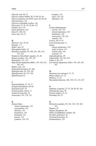 Gluconic acid, 50, 57
Glucose oxidase (GOD), 50, 57–60, 63, 64
Glucose tolerance test (GTT) curve, 63, 64, 66
Glycerol kinase, 141
Glycerol-3-phosphate oxidase, 141
Glycosuria, 51, 53, 55, 59, 66, 157
Gmelin’s test, 125
Good cholesterol, 145
Gout, 83, 160, 161
Gross error, 10, 11
H
Harrison’s test, 35–36
Hazards, 1–3
Heller’s test, 35
Hemoglobin buffer, 25
Hemolytic jaundice, 95, 100, 101, 109, 125,
127, 164
Henderson-Hasselbalch equation, 24, 26
Hepatic jaundice, 101, 125, 163
Hexokinase, 131, 132
High density lipoprotein (HDL), 139, 142, 143,
145, 167
Hunter’s test, 125
Hypercholesterolemia, 95, 166
Hyperglycemia, 59, 159, 165
Hypoglycemia, 59, 157, 158
Hypouricemia, 83
I
Immunoglobulin, 33, 35, 37
Inorganic phosphorus, 89–92
Instrument error, 10
Internal quality control, 11
Isoelectric point (pI), 34
Isoenzymes, 107, 129, 131
K
Ketone bodies
clinical signiﬁcance, 122
concentration, 122
detection, 122
ketogenesis, 119
ketonemia, 122
ketostix, 121
synthesis, 119, 122
transport, 119
types, 119, 122
utilization, 122
L
Lactate dehydrogenase
activity, 129, 130
clinical importance, 130
distribution, 129
isoenzymes, 129, 130
subunits, 129
Lactose, 49–51, 57
Levey-Jenning chart, 11
Lipase
clinical signiﬁcance, 118
mode of action, 117
normal value, 118
secretion, 117
Lipid phosphorus, 89
Lipid proﬁle, 139–145, 167
Lipids, 5, 89, 139
Low density lipoprotein (LDL), 139, 142–145,
167
M
Maximum urea clearance, 71, 72
Molar solution, 21, 22
Molarity, 21, 22
Myocardial infarction, 106, 130, 131, 133, 167
N
Nephrotic syndrome, 37, 47, 48, 88, 95, 166
Nonreducing sugar, 49
Normal solution, 22, 23
Normality (N), 23
O
Obstructive jaundice, 95, 101, 125, 127, 162,
163
Oliguria, 30
Organic phosphorus, 89
Ortho-cresolphthalein complex, 86
Overﬂow proteinuria, 36
Overload proteinuria, 36
Oxidoreductase, 129
Index 173
 