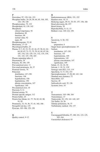 P
Peroxidase, 97, 139–141, 153
Phosphate buffer, 24–26, 58, 64, 65, 104, 105,
118, 130, 140
Phosphocreatine, 75, 132
Phospholipid, 93, 139, 142
Phosphorus
clinical importance, 92
distribution, 89
functions, 90
normal value, 92
types, 89
Phosphotungstate, 32, 81
Photometry, 17–19
Physiological buffer, 25
Plasma, 5–7, 25, 33, 35, 43, 44, 47, 58, 61, 62,
64, 65, 67, 71–73, 75, 79, 81, 85, 87, 94,
107, 118, 125, 129, 131, 132, 135, 139,
141, 143, 147, 150, 165
Plasma separating tubes, 6
Pneumaturia, 39
Polyuria, 30, 158, 159
Post analytical error, 11
Post renal proteinuria, 36, 37
Postrenal uremia, 70
Potassium
distribution, 147–150
functions, 148
hyperkalemia, 150
hypokalemia, 150
plasma concentration, 147
signiﬁcance, 149
Pre-analytical error, 10
Precision, 9, 11
Prerenal uremia, 70
Prostate-speciﬁc antigen, 112
Protein buffer, 25
Protein-free ﬁltrate, 61, 77, 78, 82, 83, 90,
91, 95
Proteinuria, 33, 34, 36, 37, 41, 165, 166
Pyrogallol red dye, 135
Pyruvate, 103–106, 129, 130
Q
Quality control, 9–12
R
Radioimmunoassay (RIA), 151, 152
Random error, 10, 11
Reducing sugars, 49–51, 53–55, 157, 158, 166
Renal glycosuria, 66, 157
Renal uremia, 70
Reproducibility, 9, 11, 13
Rothera’s test, 120–122, 158
S
Sensitivity, 9, 50, 152
Serum
preparation, 6
Single beam spectrophotometer, 19
Sodium
distribution, 147–150
functions, 147
hypernatremia, 149
hyponatremia, 149
plasma concentration, 147
signiﬁcance, 149
Solute, 21, 22, 24, 30
Solvent, 1, 19, 21, 139
Somogyi unit (SU), 113, 114
Speciﬁcity, 9, 17, 152, 153
Spectrophotometer, 17–20, 69, 143, 144
Standard urea clearance, 72
Stercobilin, 123
Sucrose, 49
Sulfosalicylic acid, 35, 136
Systemic error, 10
T
Transaminase, 103–106, 164
Transmittance, 17
Triglyceride, 93, 139, 141–145, 167
Tris buffer, 24, 26
Tubular proteinuria, 36, 37
Turbidimetry method, 136, 137
U
Unconjugated bilirubin, 97, 100, 101, 123, 125,
162–164
Unesteriﬁed cholesterol, 93
174 Index
 