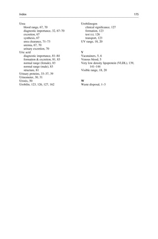 Urea
blood range, 67, 70
diagnostic importance, 32, 67–70
excretion, 67
synthesis, 67
urea clearance, 71–73
uremia, 67, 70
urinary excretion, 70
Uric acid
diagnostic importance, 81–84
formation  excretion, 81, 83
normal range (female), 83
normal range (male), 83
structure, 81
Urinary proteins, 33–37, 39
Urinometer, 30, 31
Uristix, 50
Urobilin, 123, 126, 127, 162
Urobilinogen
clinical signiﬁcance, 127
formation, 123
test (s), 126
transport, 123
UV range, 18, 20
V
Vacutainers, 5, 6
Venous blood, 5
Very low density lipoprotein (VLDL), 139,
141–144
Visible range, 18, 20
W
Waste disposal, 1–3
Index 175
 
