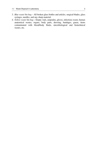 3. Blue waste bin bag – All broken glass bottles and articles, surgical blades, glass
syringes, needles, and any sharp material.
4. Yellow waste bin bag – Empty vials, ampoules, gloves, infectious waste, human
anatomical wastes, organs, body parts, dressing, bandages, gauze, items
contaminated with blood/body ﬂuids, microbiological and biotechnical
wastes, etc.
1.1 Waste Disposal in Laboratory 3
 