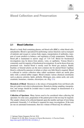 Blood Collection and Preservation
2
2.1 Blood Collection
Blood is a body ﬂuid containing plasma, red blood cells (RBCs), white blood cells,
and platelets. Blood is specialized for performing various functions such as transport
of nutrients and oxygen to various body organs, transportation of antibodies, trans-
port of waste products to kidneys, and regulation of body temperature. Normally,
blood pH is maintained in narrow range of 7.35–7.45. Blood for biochemical
investigations may be drawn from arteries, veins, or capillaries. Venous blood is
commonly used for majority of biochemical investigations. It can be drawn from any
prominent vein. Arterial blood is mostly used for blood gas analysis. Radial,
brachial, or femoral arteries are the most common site for arterial blood. Capillary
blood is collected by puncture in infants or when very little blood is required. Blood
is collected in various collection tubes called vacutainers which are sterile glass
tubes with a colored rubber stopper. Blood contains various chemical constituents
such as glucose, proteins, lipids, globulin, ﬁbrinogen, urea, amino acids, uric acid,
creatinine, hormones, vitamins, electrolytes, etc. (Fig. 2.1).
Hemolysis of Blood Hemolysis is the release of hemoglobin from red blood cells
that give pink to red color to plasma/serum. Hemolysis during sampling, transporta-
tion, and storage should be avoided since it causes changes in measurement of a
number of analytes.
Collection of Specimen Many factors need to be considered when collecting lab
specimen. In some cases, preparation of the patient prior to the test may be required.
The sample volume to be collected depends upon the number and type of tests being
performed. Generally 3–5 ml blood is required for many investigations. If the tests
are run on automated instruments, then less volume of blood may be sufﬁcient.
# Springer Nature Singapore Pte Ltd. 2018
V. Kumar, K. D. Gill, Basic Concepts in Clinical Biochemistry: A Practical Guide,
https://doi.org/10.1007/978-981-10-8186-6_2
5
 