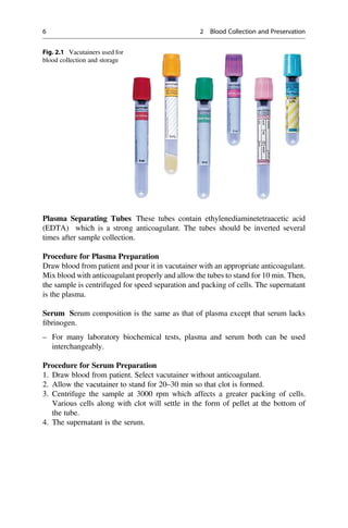 Plasma Separating Tubes These tubes contain ethylenediaminetetraacetic acid
(EDTA) which is a strong anticoagulant. The tubes should be inverted several
times after sample collection.
Procedure for Plasma Preparation
Draw blood from patient and pour it in vacutainer with an appropriate anticoagulant.
Mix blood with anticoagulant properly and allow the tubes to stand for 10 min. Then,
the sample is centrifuged for speed separation and packing of cells. The supernatant
is the plasma.
Serum Serum composition is the same as that of plasma except that serum lacks
ﬁbrinogen.
– For many laboratory biochemical tests, plasma and serum both can be used
interchangeably.
Procedure for Serum Preparation
1. Draw blood from patient. Select vacutainer without anticoagulant.
2. Allow the vacutainer to stand for 20–30 min so that clot is formed.
3. Centrifuge the sample at 3000 rpm which affects a greater packing of cells.
Various cells along with clot will settle in the form of pellet at the bottom of
the tube.
4. The supernatant is the serum.
Fig. 2.1 Vacutainers used for
blood collection and storage
6 2 Blood Collection and Preservation
 
