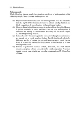 Anticoagulants
Whole blood or plasma sample investigations need use of anticoagulants while
collecting sample. Some common anticoagulants are:
(a) Ethylenediaminetetraacetic acid: This anticoagulant is used at a concentra-
tion of 2 mg/dl of blood volume. It removes calcium ions by chelation and
block coagulation. It is used mainly for hematological studies.
(b) Heparin: Heparin inhibits conversion of prothrombin to thrombin. Heparin
is present naturally in blood and hence acts as ideal anticoagulant. It
increases the activity of antithrombin. For every ml of blood sample,
0.2 ml of heparin may be used.
(c) Sodium ﬂuoride: This anticoagulant is considered when glucose estimations
are carried out in blood samples. Sodium ﬂuoride inhibits glycolysis by
inhibiting activity of enolase enzyme and hence preserves blood glucose
levels. It is generally combined with potassium oxalate because of its poor
anticoagulant action.
(d) Sodium or potassium oxalate: Sodium, potassium, and even lithium
oxalates precipitate calcium ions and inhibit blood coagulation. Potassium
oxalate is more water soluble and is used at concentration of 5–10 mg/5 ml
of blood.
2.1 Blood Collection 7
 