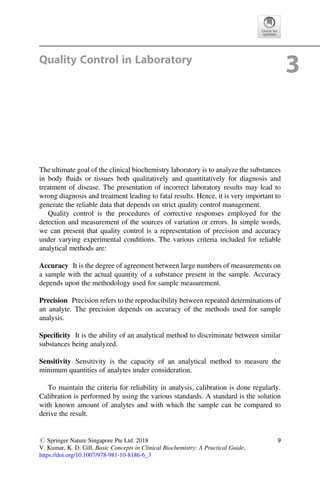 Quality Control in Laboratory
3
The ultimate goal of the clinical biochemistry laboratory is to analyze the substances
in body ﬂuids or tissues both qualitatively and quantitatively for diagnosis and
treatment of disease. The presentation of incorrect laboratory results may lead to
wrong diagnosis and treatment leading to fatal results. Hence, it is very important to
generate the reliable data that depends on strict quality control management.
Quality control is the procedures of corrective responses employed for the
detection and measurement of the sources of variation or errors. In simple words,
we can present that quality control is a representation of precision and accuracy
under varying experimental conditions. The various criteria included for reliable
analytical methods are:
Accuracy It is the degree of agreement between large numbers of measurements on
a sample with the actual quantity of a substance present in the sample. Accuracy
depends upon the methodology used for sample measurement.
Precision Precision refers to the reproducibility between repeated determinations of
an analyte. The precision depends on accuracy of the methods used for sample
analysis.
Speciﬁcity It is the ability of an analytical method to discriminate between similar
substances being analyzed.
Sensitivity Sensitivity is the capacity of an analytical method to measure the
minimum quantities of analytes under consideration.
To maintain the criteria for reliability in analysis, calibration is done regularly.
Calibration is performed by using the various standards. A standard is the solution
with known amount of analytes and with which the sample can be compared to
derive the result.
# Springer Nature Singapore Pte Ltd. 2018
V. Kumar, K. D. Gill, Basic Concepts in Clinical Biochemistry: A Practical Guide,
https://doi.org/10.1007/978-981-10-8186-6_3
9
 