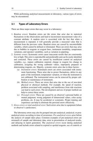 While performing analytical measurements in laboratory, various types of errors
may be encountered.
3.1 Types of Laboratory Errors
There are three major errors that may occur in a laboratory:
1. Random errors: Random errors are the errors that arise due to statistical
ﬂuctuations in the observations and lead to inconsistent measurement value of a
constant attribute. A random error is associated with the fact that when a
measurement is repeated, it will generally provide a measured value that is
different from the previous value. Random errors are caused by uncontrollable
variables, which cannot be deﬁned or eliminated. These are errors that may arise
due to bubbles in reagents or reagent lines, instrument instability, temperature
variations, and operator variability, such as variation in pipetting.
2. Systemic errors: Systematic errors cause inaccurate results that are consistently
low or high. This error is reproducible and predictable and can be easily identiﬁed
and corrected. These errors are caused by insufﬁcient control on analytical
variables, e.g., impure calibration material, change in reagent lot, change in
calibration, assigning the wrong calibrator values, improperly prepared or
deteriorating reagents, etc. Majorly, systemic errors arise due to three factors:
(a) Instrument errors: Instrument errors are errors associated with instru-
ment functioning. These arise due to power ﬂuctuations, defect in any
parts of the instrument, temperature variation, or when the instrument is
not calibrated. The instrumental errors can be removed by proper cali-
bration or maintenance of instrument.
(b) Method errors: These are errors that arise due to the use of non-ideal
physical or chemical methods. For example, the speed of reaction,
problem associated with sampling, and interference from side reactions
can lead to such errors. The development and use of proper method can
help to correct these errors.
(c) Personal errors: These are caused by an observer’s personal habits or
mental judgment, wrong judgment of dimensional values, color acuity
problems, etc. It may be accidental or systematic. Proper training and
experience can help to eliminate the personal errors effectively.
3. Gross errors or total analytical error: Such errors arise due to equipment failure
or observer’s carelessness.
The laboratory errors may also be grouped into pre-analytical, analytical, or post-
analytical errors according to time of occurrence. Pre-analytical errors arise before
the analysis of sample takes place. Common examples of pre-analytical errors are
mismatch of sample and laboratory data, error in presentation of analyzed results,
and delaying in report generation. The analytical errors occur during analytical
methods and include errors related to expired or spoiled reagents, use of controls or
10 3 Quality Control in Laboratory
 