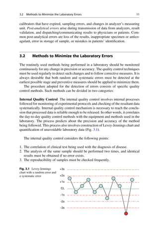 calibrators that have expired, sampling errors, and changes in analyzer’s measuring
unit. Post-analytical errors arise during transmission of data from analyzers, result
validation, and dispatching/communicating results to physicians or patients. Com-
mon post-analytical errors are loss of the results, inappropriate specimen or antico-
agulant, error in storage of sample, or mistakes in patients’ identiﬁcation.
3.2 Methods to Minimize the Laboratory Errors
The routinely used methods being performed in a laboratory should be monitored
continuously for any change in precision or accuracy. The quality control techniques
must be used regularly to detect such changes and to follow corrective measures. It is
always desirable that both random and systematic errors must be detected at the
earliest possible stage and preventive measures should be applied to minimize them.
The procedure adopted for the detection of errors consists of speciﬁc quality
control methods. Such methods can be divided in two categories:
Internal Quality Control The internal quality control involves internal processes
followed for monitoring of experimental protocols and checking of the resultant data
systematically. Internal quality control mechanism is necessary to reach the conclu-
sion that processed data is reliable enough to be released. In other words, it correlates
the day-to-day quality control methods with the equipment and methods used in the
laboratory. The process predicts about the precision and accuracy of the method
being followed. This process also involves construction of Levey-Jennings chart and
quantiﬁcation of unavoidable laboratory data (Fig. 3.1).
The internal quality control considers the following points:
1. The correlation of clinical test being used with the diagnosis of disease.
2. The analysis of the same sample should be performed two times, and identical
results must be obtained if no error exists.
3. The reproducibility of samples must be checked frequently.
+3s
+2s
+1s
-1s
-2s
-3s
CL
Fig. 3.1 Levey-Jennings
chart with a random error and
a systematic error
3.2 Methods to Minimize the Laboratory Errors 11
 