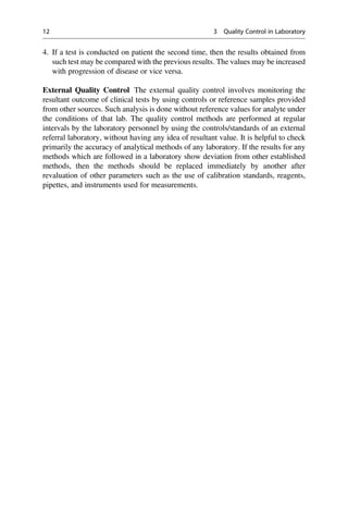 4. If a test is conducted on patient the second time, then the results obtained from
such test may be compared with the previous results. The values may be increased
with progression of disease or vice versa.
External Quality Control The external quality control involves monitoring the
resultant outcome of clinical tests by using controls or reference samples provided
from other sources. Such analysis is done without reference values for analyte under
the conditions of that lab. The quality control methods are performed at regular
intervals by the laboratory personnel by using the controls/standards of an external
referral laboratory, without having any idea of resultant value. It is helpful to check
primarily the accuracy of analytical methods of any laboratory. If the results for any
methods which are followed in a laboratory show deviation from other established
methods, then the methods should be replaced immediately by another after
revaluation of other parameters such as the use of calibration standards, reagents,
pipettes, and instruments used for measurements.
12 3 Quality Control in Laboratory
 