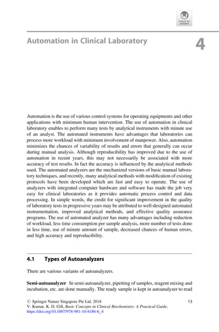 Automation in Clinical Laboratory
4
Automation is the use of various control systems for operating equipments and other
applications with minimum human intervention. The use of automation in clinical
laboratory enables to perform many tests by analytical instruments with minute use
of an analyst. The automated instruments have advantages that laboratories can
process more workload with minimum involvement of manpower. Also, automation
minimizes the chances of variability of results and errors that generally can occur
during manual analysis. Although reproducibility has improved due to the use of
automation in recent years, this may not necessarily be associated with more
accuracy of test results. In fact the accuracy is inﬂuenced by the analytical methods
used. The automated analyzers are the mechanized versions of basic manual labora-
tory techniques, and recently, many analytical methods with modiﬁcation of existing
protocols have been developed which are fast and easy to operate. The use of
analyzers with integrated computer hardware and software has made the job very
easy for clinical laboratories as it provides automatic process control and data
processing. In simple words, the credit for signiﬁcant improvement in the quality
of laboratory tests in progressive years may be attributed to well-designed automated
instrumentation, improved analytical methods, and effective quality assurance
programs. The use of automated analyzer has many advantages including reduction
of workload, less time consumption per sample analysis, more number of tests done
in less time, use of minute amount of sample, decreased chances of human errors,
and high accuracy and reproducibility.
4.1 Types of Autoanalyzers
There are various variants of autoanalyzers.
Semi-autoanalyzer In semi-autoanalyzer, pipetting of samples, reagent mixing and
incubation, etc. are done manually. The ready sample is kept in autoanalyzer to read
# Springer Nature Singapore Pte Ltd. 2018
V. Kumar, K. D. Gill, Basic Concepts in Clinical Biochemistry: A Practical Guide,
https://doi.org/10.1007/978-981-10-8186-6_4
13
 