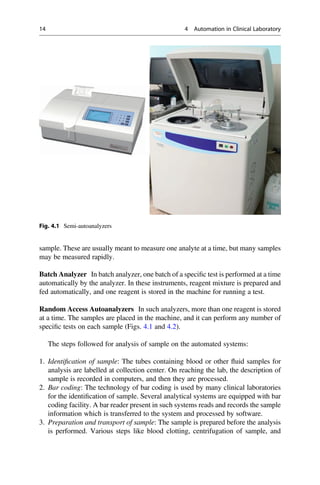 sample. These are usually meant to measure one analyte at a time, but many samples
may be measured rapidly.
Batch Analyzer In batch analyzer, one batch of a speciﬁc test is performed at a time
automatically by the analyzer. In these instruments, reagent mixture is prepared and
fed automatically, and one reagent is stored in the machine for running a test.
Random Access Autoanalyzers In such analyzers, more than one reagent is stored
at a time. The samples are placed in the machine, and it can perform any number of
speciﬁc tests on each sample (Figs. 4.1 and 4.2).
The steps followed for analysis of sample on the automated systems:
1. Identiﬁcation of sample: The tubes containing blood or other ﬂuid samples for
analysis are labelled at collection center. On reaching the lab, the description of
sample is recorded in computers, and then they are processed.
2. Bar coding: The technology of bar coding is used by many clinical laboratories
for the identiﬁcation of sample. Several analytical systems are equipped with bar
coding facility. A bar reader present in such systems reads and records the sample
information which is transferred to the system and processed by software.
3. Preparation and transport of sample: The sample is prepared before the analysis
is performed. Various steps like blood clotting, centrifugation of sample, and
Fig. 4.1 Semi-autoanalyzers
14 4 Automation in Clinical Laboratory
 