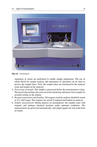 separation of serum are performed to enable sample preparation. The use of
whole blood for sample analysis and automation of specimen can be done to
process the sample faster. Now, the sample tubes are transferred to the analyzer
room and loaded on the analyzer.
4. Processing of sample: The sample is processed before the measurement is done.
The processing includes the removal of the interfering substances from sample for
accurate testing on the analyte.
5. Reagent preparation and loading: All reagents used for analysis should be stored
at 4
C until usage. The reagents are mixed if required and loaded on analyzer.
6. Sample measurement: During analysis on autoanalyzer, the samples react with
reagents and undergo chemical reactions under optimum conditions. The
measurements are processed automatically, and output signals are sent in the form
of results.
Fig. 4.2 Autoanalyzer
4.1 Types of Autoanalyzers 15
 