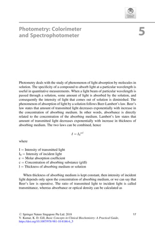 Photometry: Colorimeter
and Spectrophotometer 5
Photometry deals with the study of phenomenon of light absorption by molecules in
solution. The speciﬁcity of a compound to absorb light at a particular wavelength is
useful in quantitative measurements. When a light beam of particular wavelength is
passed through a solution, some amount of light is absorbed by the solution, and
consequently the intensity of light that comes out of solution is diminished. The
phenomenon of absorption of light by a solution follows Beer-Lambert’s law. Beer’s
law states that amount of transmitted light decreases exponentially with increase in
the concentration of absorbing medium. In other words, absorbance is directly
related to the concentration of the absorbing medium. Lambert’s law states that
amount of transmitted light decreases exponentially with increase in thickness of
absorbing medium. The two laws can be combined, hence
I ¼ I0
εcl
where
I ¼ Intensity of transmitted light
I0 ¼ Intensity of incident light
ε ¼ Molar absorption coefﬁcient
c ¼ Concentration of absorbing substance (g/dl)
l ¼ Thickness of absorbing medium or solution
When thickness of absorbing medium is kept constant, then intensity of incident
light depends only upon the concentration of absorbing medium, or we can say that
Beer’s law is operative. The ratio of transmitted light to incident light is called
transmittance, whereas absorbance or optical density can be calculated as
# Springer Nature Singapore Pte Ltd. 2018
V. Kumar, K. D. Gill, Basic Concepts in Clinical Biochemistry: A Practical Guide,
https://doi.org/10.1007/978-981-10-8186-6_5
17
 