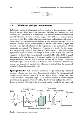 Absorbance ¼ 2  log10 T
¼ 2  log% T
5.1 Colorimeter and Spectrophotometer
Colorimeter and spectrophotometer work on principle of light absorption which is
integral part of a large number of instruments including semi-autoanalyzers and
autoanalyzer. Colorimeter is an instrument used to measure the concentration of
colored substances. It works in visible range of 400–800 nm of electromagnetic
spectrum of light. The working of colorimeter is based on Beer-Lambert law and is
based on the fact that any metabolite or chemical substance that undergoes a reaction
to form a colored product in the cuvette will absorb some amount of light. The
amount of the light absorbance will be proportional to the concentration of the
metabolite in the sample. The functioning of colorimeter is simple. The light source
which is generally a ﬁlament lamp emits light. The ﬁlter blocks all wavelengths of
light source except the desired wavelength at which sample is read. This light with
selective wavelength then passes through a sample holder which holds a special
glass cuvette with a ﬁxed thickness. Some portion of incident light is absorbed by the
sample in cuvette, and the light that is not absorbed by the sample (also called
transmitted light) falls on photoelectric detectors. These photoelectric detector cells
measure the intensity of incident light falling on it and calculate the amount of
absorbed light or absorbance (Fig. 5.1).
Spectrophotometer It also measures absorbance of light intensity by a chemical
substance when incident light passes through sample solution. The basic principle of
colorimeter and spectrophotometer is the same except that spectrophotometer also
covers ultraviolet (UV) region range (200–400 nm) in addition to visible range of
electromagnetic spectrum. Unlike recording the absorbance readings at a set wave-
length as used in colorimeter, the absorbance can be recorded over a range of
Light Prism
Monochromator
Monochromatic incident light
I
I0
Sample Photodetector
Recorder
Transmitted
light
Fig. 5.1 Basic components of colorimeter
18 5 Photometry: Colorimeter and Spectrophotometer
 