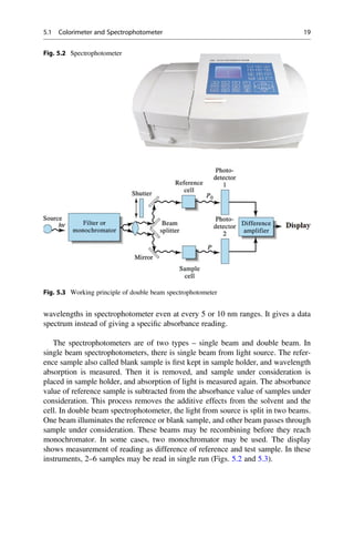wavelengths in spectrophotometer even at every 5 or 10 nm ranges. It gives a data
spectrum instead of giving a speciﬁc absorbance reading.
The spectrophotometers are of two types – single beam and double beam. In
single beam spectrophotometers, there is single beam from light source. The refer-
ence sample also called blank sample is ﬁrst kept in sample holder, and wavelength
absorption is measured. Then it is removed, and sample under consideration is
placed in sample holder, and absorption of light is measured again. The absorbance
value of reference sample is subtracted from the absorbance value of samples under
consideration. This process removes the additive effects from the solvent and the
cell. In double beam spectrophotometer, the light from source is split in two beams.
One beam illuminates the reference or blank sample, and other beam passes through
sample under consideration. These beams may be recombining before they reach
monochromator. In some cases, two monochromator may be used. The display
shows measurement of reading as difference of reference and test sample. In these
instruments, 2–6 samples may be read in single run (Figs. 5.2 and 5.3).
Fig. 5.2 Spectrophotometer
Fig. 5.3 Working principle of double beam spectrophotometer
5.1 Colorimeter and Spectrophotometer 19
 
