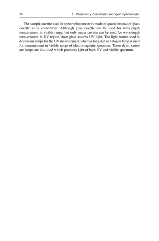 The sample cuvette used in spectrophotometer is made of quartz instead of glass
cuvette as in colorimeter. Although glass cuvette can be used for wavelength
measurement in visible range, but only quartz cuvette can be used for wavelength
measurement in UV region since glass absorbs UV light. The light source used is
deuterium lamps for the UV measurement, whereas tungsten or halogen lamp is used
for measurement in visible range of electromagnetic spectrum. These days, xenon
arc lamps are also used which produces light of both UV and visible spectrum.
20 5 Photometry: Colorimeter and Spectrophotometer
 