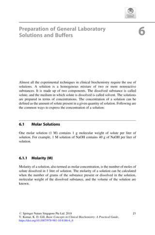 Preparation of General Laboratory
Solutions and Buffers 6
Almost all the experimental techniques in clinical biochemistry require the use of
solutions. A solution is a homogenous mixture of two or more nonreactive
substances. It is made up of two components. The dissolved substance is called
solute, and the medium in which solute is dissolved is called solvent. The solutions
are prepared in terms of concentrations. The concentration of a solution can be
deﬁned as the amount of solute present in a given quantity of solution. Following are
the common ways to express the concentration of a solution:
6.1 Molar Solutions
One molar solution (1 M) contains 1 g molecular weight of solute per liter of
solution. For example, 1 M solution of NaOH contains 40 g of NaOH per liter of
solution.
6.1.1 Molarity (M)
Molarity of a solution, also termed as molar concentration, is the number of moles of
solute dissolved in 1 litre of solution. The molarity of a solution can be calculated
when the number of grams of the substance present or dissolved in the solution,
molecular weight of the dissolved substance, and the volume of the solution are
known.
# Springer Nature Singapore Pte Ltd. 2018
V. Kumar, K. D. Gill, Basic Concepts in Clinical Biochemistry: A Practical Guide,
https://doi.org/10.1007/978-981-10-8186-6_6
21
 