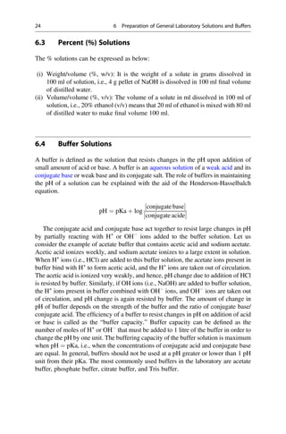 6.3 Percent (%) Solutions
The % solutions can be expressed as below:
(i) Weight/volume (%, w/v): It is the weight of a solute in grams dissolved in
100 ml of solution, i.e., 4 g pellet of NaOH is dissolved in 100 ml ﬁnal volume
of distilled water.
(ii) Volume/volume (%, v/v): The volume of a solute in ml dissolved in 100 ml of
solution, i.e., 20% ethanol (v/v) means that 20 ml of ethanol is mixed with 80 ml
of distilled water to make ﬁnal volume 100 ml.
6.4 Buffer Solutions
A buffer is deﬁned as the solution that resists changes in the pH upon addition of
small amount of acid or base. A buffer is an aqueous solution of a weak acid and its
conjugate base or weak base and its conjugate salt. The role of buffers in maintaining
the pH of a solution can be explained with the aid of the Henderson-Hasselbalch
equation.
pH ¼ pKa þ log
conjugate base
½ 
conjugate acide
½ 
The conjugate acid and conjugate base act together to resist large changes in pH
by partially reacting with H+
or OH
ions added to the buffer solution. Let us
consider the example of acetate buffer that contains acetic acid and sodium acetate.
Acetic acid ionizes weekly, and sodium acetate ionizes to a large extent in solution.
When H+
ions (i.e., HCl) are added to this buffer solution, the acetate ions present in
buffer bind with H+
to form acetic acid, and the H+
ions are taken out of circulation.
The acetic acid is ionized very weakly, and hence, pH change due to addition of HCl
is resisted by buffer. Similarly, if OH ions (i.e., NaOH) are added to buffer solution,
the H+
ions present in buffer combined with OH
ions, and OH
ions are taken out
of circulation, and pH change is again resisted by buffer. The amount of change in
pH of buffer depends on the strength of the buffer and the ratio of conjugate base/
conjugate acid. The efﬁciency of a buffer to resist changes in pH on addition of acid
or base is called as the “buffer capacity.” Buffer capacity can be deﬁned as the
number of moles of H+
or OH
that must be added to 1 litre of the buffer in order to
change the pH by one unit. The buffering capacity of the buffer solution is maximum
when pH ¼ pKa, i.e., when the concentrations of conjugate acid and conjugate base
are equal. In general, buffers should not be used at a pH greater or lower than 1 pH
unit from their pKa. The most commonly used buffers in the laboratory are acetate
buffer, phosphate buffer, citrate buffer, and Tris buffer.
24 6 Preparation of General Laboratory Solutions and Buffers
 