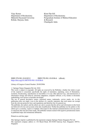 Vijay Kumar
Department of Biochemistry
Maharshi Dayanand University
Rohtak, Haryana, India
Kiran Dip Gill
Department of Biochemistry
Postgraduate Institute of Medical Education
& Research
Chandigarh, India
ISBN 978-981-10-8185-9 ISBN 978-981-10-8186-6 (eBook)
https://doi.org/10.1007/978-981-10-8186-6
Library of Congress Control Number: 2018935904
# Springer Nature Singapore Pte Ltd. 2018
This work is subject to copyright. All rights are reserved by the Publisher, whether the whole or part
of the material is concerned, speciﬁcally the rights of translation, reprinting, reuse of illustrations,
recitation, broadcasting, reproduction on microﬁlms or in any other physical way, and transmission or
information storage and retrieval, electronic adaptation, computer software, or by similar or dissimilar
methodology now known or hereafter developed.
The use of general descriptive names, registered names, trademarks, service marks, etc. in this
publication does not imply, even in the absence of a speciﬁc statement, that such names are exempt
from the relevant protective laws and regulations and therefore free for general use.
The publisher, the authors and the editors are safe to assume that the advice and information in this book
are believed to be true and accurate at the date of publication. Neither the publisher nor the authors or the
editors give a warranty, express or implied, with respect to the material contained herein or for any errors
or omissions that may have been made. The publisher remains neutral with regard to jurisdictional claims
in published maps and institutional afﬁliations.
Printed on acid-free paper
This Springer imprint is published by the registered company Springer Nature Singapore Pte Ltd.
The registered company address is: 152 Beach Road, #21-01/04 Gateway East, Singapore 189721,
Singapore
 