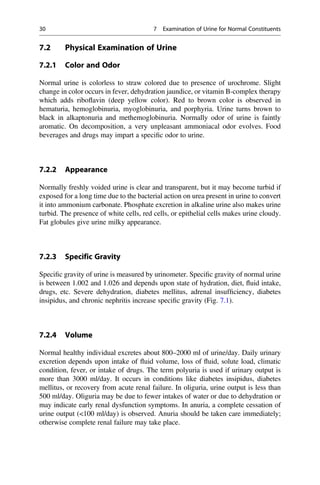 7.2 Physical Examination of Urine
7.2.1 Color and Odor
Normal urine is colorless to straw colored due to presence of urochrome. Slight
change in color occurs in fever, dehydration jaundice, or vitamin B-complex therapy
which adds riboﬂavin (deep yellow color). Red to brown color is observed in
hematuria, hemoglobinuria, myoglobinuria, and porphyria. Urine turns brown to
black in alkaptonuria and methemoglobinuria. Normally odor of urine is faintly
aromatic. On decomposition, a very unpleasant ammoniacal odor evolves. Food
beverages and drugs may impart a speciﬁc odor to urine.
7.2.2 Appearance
Normally freshly voided urine is clear and transparent, but it may become turbid if
exposed for a long time due to the bacterial action on urea present in urine to convert
it into ammonium carbonate. Phosphate excretion in alkaline urine also makes urine
turbid. The presence of white cells, red cells, or epithelial cells makes urine cloudy.
Fat globules give urine milky appearance.
7.2.3 Specific Gravity
Speciﬁc gravity of urine is measured by urinometer. Speciﬁc gravity of normal urine
is between 1.002 and 1.026 and depends upon state of hydration, diet, ﬂuid intake,
drugs, etc. Severe dehydration, diabetes mellitus, adrenal insufﬁciency, diabetes
insipidus, and chronic nephritis increase speciﬁc gravity (Fig. 7.1).
7.2.4 Volume
Normal healthy individual excretes about 800–2000 ml of urine/day. Daily urinary
excretion depends upon intake of ﬂuid volume, loss of ﬂuid, solute load, climatic
condition, fever, or intake of drugs. The term polyuria is used if urinary output is
more than 3000 ml/day. It occurs in conditions like diabetes insipidus, diabetes
mellitus, or recovery from acute renal failure. In oliguria, urine output is less than
500 ml/day. Oliguria may be due to fewer intakes of water or due to dehydration or
may indicate early renal dysfunction symptoms. In anuria, a complete cessation of
urine output (100 ml/day) is observed. Anuria should be taken care immediately;
otherwise complete renal failure may take place.
30 7 Examination of Urine for Normal Constituents
 