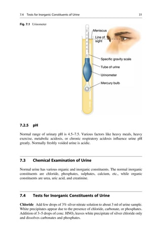 7.2.5 pH
Normal range of urinary pH is 4.5–7.5. Various factors like heavy meals, heavy
exercise, metabolic acidosis, or chronic respiratory acidosis inﬂuence urine pH
greatly. Normally freshly voided urine is acidic.
7.3 Chemical Examination of Urine
Normal urine has various organic and inorganic constituents. The normal inorganic
constituents are chloride, phosphates, sulphates, calcium, etc., while organic
constituents are urea, uric acid, and creatinine.
7.4 Tests for Inorganic Constituents of Urine
Chloride Add few drops of 3% silver nitrate solution to about 3 ml of urine sample.
White precipitates appear due to the presence of chloride, carbonate, or phosphates.
Addition of 3–5 drops of conc. HNO3 leaves white precipitate of silver chloride only
and dissolves carbonates and phosphates.
Fig. 7.1 Urinometer
7.4 Tests for Inorganic Constituents of Urine 31
 