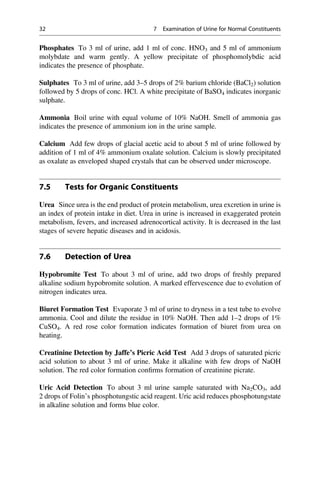 Phosphates To 3 ml of urine, add 1 ml of conc. HNO3 and 5 ml of ammonium
molybdate and warm gently. A yellow precipitate of phosphomolybdic acid
indicates the presence of phosphate.
Sulphates To 3 ml of urine, add 3–5 drops of 2% barium chloride (BaCl2) solution
followed by 5 drops of conc. HCl. A white precipitate of BaSO4 indicates inorganic
sulphate.
Ammonia Boil urine with equal volume of 10% NaOH. Smell of ammonia gas
indicates the presence of ammonium ion in the urine sample.
Calcium Add few drops of glacial acetic acid to about 5 ml of urine followed by
addition of 1 ml of 4% ammonium oxalate solution. Calcium is slowly precipitated
as oxalate as enveloped shaped crystals that can be observed under microscope.
7.5 Tests for Organic Constituents
Urea Since urea is the end product of protein metabolism, urea excretion in urine is
an index of protein intake in diet. Urea in urine is increased in exaggerated protein
metabolism, fevers, and increased adrenocortical activity. It is decreased in the last
stages of severe hepatic diseases and in acidosis.
7.6 Detection of Urea
Hypobromite Test To about 3 ml of urine, add two drops of freshly prepared
alkaline sodium hypobromite solution. A marked effervescence due to evolution of
nitrogen indicates urea.
Biuret Formation Test Evaporate 3 ml of urine to dryness in a test tube to evolve
ammonia. Cool and dilute the residue in 10% NaOH. Then add 1–2 drops of 1%
CuSO4. A red rose color formation indicates formation of biuret from urea on
heating.
Creatinine Detection by Jaffe’s Picric Acid Test Add 3 drops of saturated picric
acid solution to about 3 ml of urine. Make it alkaline with few drops of NaOH
solution. The red color formation conﬁrms formation of creatinine picrate.
Uric Acid Detection To about 3 ml urine sample saturated with Na2CO3, add
2 drops of Folin’s phosphotungstic acid reagent. Uric acid reduces phosphotungstate
in alkaline solution and forms blue color.
32 7 Examination of Urine for Normal Constituents
 
