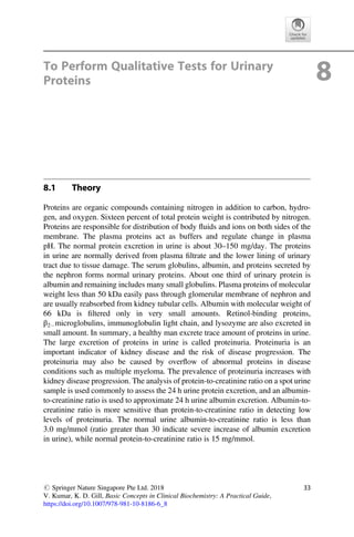 To Perform Qualitative Tests for Urinary
Proteins 8
8.1 Theory
Proteins are organic compounds containing nitrogen in addition to carbon, hydro-
gen, and oxygen. Sixteen percent of total protein weight is contributed by nitrogen.
Proteins are responsible for distribution of body ﬂuids and ions on both sides of the
membrane. The plasma proteins act as buffers and regulate change in plasma
pH. The normal protein excretion in urine is about 30–150 mg/day. The proteins
in urine are normally derived from plasma ﬁltrate and the lower lining of urinary
tract due to tissue damage. The serum globulins, albumin, and proteins secreted by
the nephron forms normal urinary proteins. About one third of urinary protein is
albumin and remaining includes many small globulins. Plasma proteins of molecular
weight less than 50 kDa easily pass through glomerular membrane of nephron and
are usually reabsorbed from kidney tubular cells. Albumin with molecular weight of
66 kDa is ﬁltered only in very small amounts. Retinol-binding proteins,
β2 microglobulins, immunoglobulin light chain, and lysozyme are also excreted in
small amount. In summary, a healthy man excrete trace amount of proteins in urine.
The large excretion of proteins in urine is called proteinuria. Proteinuria is an
important indicator of kidney disease and the risk of disease progression. The
proteinuria may also be caused by overﬂow of abnormal proteins in disease
conditions such as multiple myeloma. The prevalence of proteinuria increases with
kidney disease progression. The analysis of protein-to-creatinine ratio on a spot urine
sample is used commonly to assess the 24 h urine protein excretion, and an albumin-
to-creatinine ratio is used to approximate 24 h urine albumin excretion. Albumin-to-
creatinine ratio is more sensitive than protein-to-creatinine ratio in detecting low
levels of proteinuria. The normal urine albumin-to-creatinine ratio is less than
3.0 mg/mmol (ratio greater than 30 indicate severe increase of albumin excretion
in urine), while normal protein-to-creatinine ratio is 15 mg/mmol.
# Springer Nature Singapore Pte Ltd. 2018
V. Kumar, K. D. Gill, Basic Concepts in Clinical Biochemistry: A Practical Guide,
https://doi.org/10.1007/978-981-10-8186-6_8
33
 