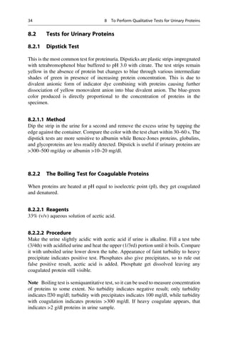 8.2 Tests for Urinary Proteins
8.2.1 Dipstick Test
This is the most common test for proteinuria. Dipsticks are plastic strips impregnated
with tetrabromophenol blue buffered to pH 3.0 with citrate. The test strips remain
yellow in the absence of protein but changes to blue through various intermediate
shades of green in presence of increasing protein concentration. This is due to
divalent anionic form of indicator dye combining with proteins causing further
dissociation of yellow monovalent anion into blue divalent anion. The blue-green
color produced is directly proportional to the concentration of proteins in the
specimen.
8.2.1.1 Method
Dip the strip in the urine for a second and remove the excess urine by tapping the
edge against the container. Compare the color with the test chart within 30–60 s. The
dipstick tests are more sensitive to albumin while Bence-Jones proteins, globulins,
and glycoproteins are less readily detected. Dipstick is useful if urinary proteins are
300–500 mg/day or albumin 10–20 mg/dl.
8.2.2 The Boiling Test for Coagulable Proteins
When proteins are heated at pH equal to isoelectric point (pI), they get coagulated
and denatured.
8.2.2.1 Reagents
33% (v/v) aqueous solution of acetic acid.
8.2.2.2 Procedure
Make the urine slightly acidic with acetic acid if urine is alkaline. Fill a test tube
(3/4th) with acidiﬁed urine and heat the upper (1/3rd) portion until it boils. Compare
it with unboiled urine lower down the tube. Appearance of faint turbidity to heavy
precipitate indicates positive test. Phosphates also give precipitates, so to rule out
false positive result, acetic acid is added. Phosphate get dissolved leaving any
coagulated protein still visible.
Note Boiling test is semiquantitative test, so it can be used to measure concentration
of proteins to some extent. No turbidity indicates negative result; only turbidity
indicates ˂30 mg/dl; turbidity with precipitates indicates 100 mg/dl, while turbidity
with coagulation indicates proteins 300 mg/dl. If heavy coagulate appears, that
indicates 2 g/dl proteins in urine sample.
34 8 To Perform Qualitative Tests for Urinary Proteins
 