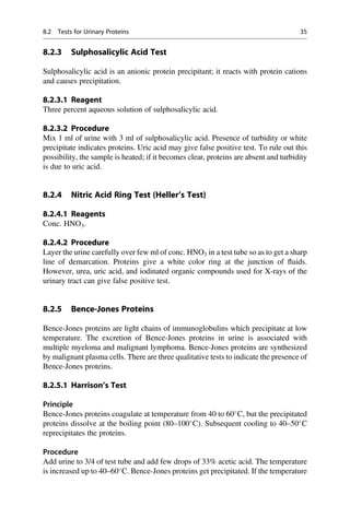 8.2.3 Sulphosalicylic Acid Test
Sulphosalicylic acid is an anionic protein precipitant; it reacts with protein cations
and causes precipitation.
8.2.3.1 Reagent
Three percent aqueous solution of sulphosalicylic acid.
8.2.3.2 Procedure
Mix 1 ml of urine with 3 ml of sulphosalicylic acid. Presence of turbidity or white
precipitate indicates proteins. Uric acid may give false positive test. To rule out this
possibility, the sample is heated; if it becomes clear, proteins are absent and turbidity
is due to uric acid.
8.2.4 Nitric Acid Ring Test (Heller’s Test)
8.2.4.1 Reagents
Conc. HNO3.
8.2.4.2 Procedure
Layer the urine carefully over few ml of conc. HNO3 in a test tube so as to get a sharp
line of demarcation. Proteins give a white color ring at the junction of ﬂuids.
However, urea, uric acid, and iodinated organic compounds used for X-rays of the
urinary tract can give false positive test.
8.2.5 Bence-Jones Proteins
Bence-Jones proteins are light chains of immunoglobulins which precipitate at low
temperature. The excretion of Bence-Jones proteins in urine is associated with
multiple myeloma and malignant lymphoma. Bence-Jones proteins are synthesized
by malignant plasma cells. There are three qualitative tests to indicate the presence of
Bence-Jones proteins.
8.2.5.1 Harrison’s Test
Principle
Bence-Jones proteins coagulate at temperature from 40 to 60
C, but the precipitated
proteins dissolve at the boiling point (80–100
C). Subsequent cooling to 40–50
C
reprecipitates the proteins.
Procedure
Add urine to 3/4 of test tube and add few drops of 33% acetic acid. The temperature
is increased up to 40–60
C. Bence-Jones proteins get precipitated. If the temperature
8.2 Tests for Urinary Proteins 35
 