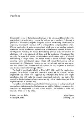 Preface
Biochemistry is one of the fundamental subjects of life science, and knowledge of its
practical aspects is absolutely essential for students and researchers. Performing a
practical in biochemistry requires adequate facilities and training laboratories for
organizing meaningful practicals both at undergraduate and postgraduate levels.
Clinical biochemistry is a diagnostics subject, which aims to use standard methods,
to monitor disease development and treatment by biochemical methods. Laboratory
investigations pertaining to clinical biochemistry provide useful information to
clinicians, both in the diagnosis of illness and the monitoring of treatment. The
necessity for a practical manual on orientation toward various aspects of clinical
biochemistry is always desired. The present manual is written in simple language
covering various experimental aspects related with clinical biochemistry such as
urinary analysis of bioorganic constituents and estimation of proteins, urea, sugar,
uric acid, bilirubin, etc., in blood which is essential for early diagnosis of a disease
and also assessment of its therapy efﬁcacy.
The book is speciﬁcally helpful to BSc, MLT, MSc, and MSc biochemistry
students. Each chapter begins with theoretical aspects of the practical, and the
experiments are further well supported by self-explanatory tables and simple
calculations that will make the students understand protocols very easily. The
manual is also helpful to teachers who are taking clinical biochemistry practicals
to guide students in a simple way.
The authors hope that the manual will meet the requirement of undergraduate and
postgraduate students studying biochemistry and will be glad to accept constructive
criticisms and suggestions from the faculty, students, and readers to make this
manual a better one in the future.
Rohtak, Haryana, India Vijay Kumar
Chandigarh, India Kiran Dip Gill
v
 