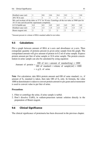 Distilled water (ml) 1 0.8 0.6 0.4 0.2 – 0.8
20% TCA (ml) – 1 1 1 1 1 1
Mix and incubate all the tubes at 37
C for 30 min. Centrifuge all the test tubes at 5000 rpm for
10–15 min and discard the supernatant completely.
0.5 N NaOH (ml) 0.5 0.5 0.5 0.5 0.5 0.5 0.5
Distilled water (ml) 1.5 1.5 1.5 1.5 1.5 1.5 1.5
Biuret reagent (ml) 2 2 2 2 2 2 2
a
Amount present in volume of BSA standard added in test tubes
9.5 Calculations
Plot a graph between amount of BSA at x-axis and absorbance at y-axis. Then
extrapolate quantity of proteins present in given urine sample from the graph. The
extrapolated amount will give amount of protein in 0.2 ml of urine sample. Express
protein amount per liter of urine sample or 24 h urine sample. The protein concen-
tration in urine sample can also be calculated by using equation:
Amount of protein ¼
OD of test  amount of standardðmgÞ  1000
OD of standard  volume of sampleðmlÞ  1000
¼ x g=L of urine
Note For calculation, take BSA protein amount and OD of same standard, i.e., if
amount of S2 standard is taken, then take OD of S2 only. In formula, the value
1000 at denominator is taken to convert protein amount to per gram and at numerator
is used to convert value to per liter of urine.
Precautions
1. Filter or centrifuge the urine, if urine sample is turbid.
2. Don’t dissolve CuSO4 in sodium-potassium tartrate solution directly in the
preparation of Biuret reagent.
9.6 Clinical Significance
The clinical signiﬁcance of proteinuria has been discussed in the previous chapter.
9.6 Clinical Significance 41
 