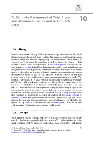 To Estimate the Amount of Total Protein
and Albumin in Serum and to Find A/G
Ratio
10
10.1 Theory
Proteins are present in all body ﬂuids but show very high concentration ( 3 g/dl) in
plasma, lymphatic ﬂuids, and some exudates. The amount of total proteins in serum
decreases in the third trimester of pregnancy. The measurement of total proteins in
serum is useful to assess the conditions related to changes in plasma or ﬂuid
volumes, such as shock and dehydration. A total serum protein test measures the
total amount of proteins in the blood. Serum proteins mainly consist of albumin but
few globulins (such as α1-globulin) also may be measured. Fibrinogen is the protein
present in plasma but not in serum. Albumin is a major constituent of human plasma
and represents about 40–60% of total proteins. After its synthesis in the liver
(hepatocytes), it is secreted in plasma, a process dependent on protein intake. The
half-life of albumin is 15–19 days. Albumin has molecular weight of approximately
66,000 dalton which makes it a marker of both glomerular and blood-brain barrier
functions. The pI of albumin lies between 4 and 5.8; hence it is present as an anion at
pH 7.4. Albumin is involved in transport and storage of wide variety of ligands and
maintaining the osmotic pressure of plasma. It also serves as a source of endogenous
amino acids. Albumin is mainly measured to check liver and kidney functions but is
also important in determining the cause of swelling of the ankles (edema) or
abdomen (ascites). The globulins constitute various proteins like α, β, and γ types
that can be separated into distinct bands on electrophoresis. Few globulins are
synthesized by the liver while others by the immune system. Globulins perform
wide variety of functions including transport and immunity.
10.2 Principle
When a protein solution is treated with Cu2+
in an alkaline solution, a colored chelate
complex of unknown composition is formed between Cu2+
and carbon ion and imine
group of peptide bond. An analogous reaction takes place between Cu2+
and organic
# Springer Nature Singapore Pte Ltd. 2018
V. Kumar, K. D. Gill, Basic Concepts in Clinical Biochemistry: A Practical Guide,
https://doi.org/10.1007/978-981-10-8186-6_10
43
 