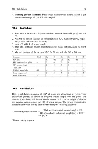 4. Working protein standard: Dilute stock standard with normal saline to get
concentration range of 2, 4, 6, 8, and 10 g/dl.
10.5 Procedure
1. Take a set of test tubes in duplicate and label as blank, standard (S1–S5), and test
(T).
2. Add 0.1 ml protein standard of concentration 2, 4, 6, 8, and 10 gm/dl, respec-
tively, in all tubes labelled as S1–S5.
3. In tube T add 0.1 ml serum sample.
4. Then add 5 ml biuret reagent to all tubes except blank. In blank, add 5 ml biuret
blank.
5. Mix and incubate all the tubes at 37
C for 30 min and take OD at 540 nm.
Reagents Blank S1 S2 S3 S4 S5 T
BSA (ml) – 0.1 0.1 0.1 0.1 0.1 –
BSA concentration (g/dl) – 2 4 6 8 10
BSA amount (mg) – 2 4 6 8 10 –
Serum (ml) – – – – – – 0.1
Distilled water (ml) 0.1 – – – – – –
Biuret reagent (ml) – 5 5 5 5 5 5
Biuret blank (ml) 5 – – – – – –
10.6 Calculations
Plot a graph between amount of BSA at x-axis and absorbance at y-axis. Then
extrapolate quantity of protein in the given serum sample from the graph. The
amount extrapolated will denote protein amount in 0.1 ml of sample. Calculate
and express protein amount per 100 ml serum sample. The protein concentration
in serum sample can also be calculated by using the following equation:
Amount of protein in serum ¼
ODof test  amount of standard mg
ð Þ  100
ODof standard  volume of sample ml
ð Þ  1000∗
¼ xgm=dl
*To convert mg to gram
10.6 Calculations 45
 