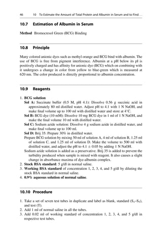 10.7 Estimation of Albumin in Serum
Method Bromocresol Green (BCG) Binding
10.8 Principle
Many colored anionic dyes such as methyl orange and BCG bind with albumin. The
use of BCG is free from pigment interference. Albumin at a pH below its pI is
positively charged and has afﬁnity for anionic dye (BCG) which on combining with
it undergoes a change in color from yellow to blue-green which is measured at
620 nm. The color produced is directly proportional to albumin concentration.
10.9 Reagents
1. BCG solution
Sol A: Succinate buffer (0.5 M, pH 4.1): Dissolve 0.56 g succinic acid in
approximately 80 ml distilled water. Adjust pH to 4.1 with 1 N NaOH, and
make ﬁnal volume up to 100 ml with distilled water and store at 4
C.
Sol B: BCG dye (10 mM): Dissolve 10 mg BCG dye in 1 ml of 1 N NaOH, and
make the ﬁnal volume 10 ml with distilled water.
Sol C: Sodium azide solution: Dissolve 4 g sodium azide in distilled water, and
make ﬁnal volume up to 100 ml.
Sol D: Brij 35: Prepare 30% in distilled water.
Prepare BCG solution by mixing 50 ml of solution A, 4 ml of solution B, 1.25 ml
of solution C, and 1.25 ml of solution D. Make the volume to 500 ml with
distilled water, and adjust the pH to 4.1  0.05 by adding 1 N NaOH.
Sodium azide solution is added as a preservative. Brij 35 is added to prevent the
turbidity produced when sample is mixed with reagent. It also causes a slight
change in absorbance maxima of dye-albumin complex.
2. Stock BSA standard: 5 g/dl in normal saline.
3. Working BSA standard of concentration 1, 2, 3, 4, and 5 g/dl by diluting the
stock BSA standard in normal saline.
4. 0.9% aqueous solution of normal saline.
10.10 Procedure
1. Take a set of seven test tubes in duplicate and label as blank, standard (S1–S5),
and test (T).
2. Add 1 ml of normal saline in all the tubes.
3. Add 0.02 ml of working standard of concentration 1, 2, 3, 4, and 5 g/dl in
respective test tubes.
46 10 To Estimate the Amount of Total Protein and Albumin in Serum and to Find. . .
 