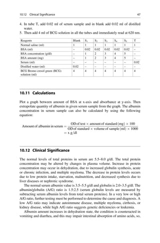 4. In tube T, add 0.02 ml of serum sample and in blank add 0.02 ml of distilled
water.
5. Then add 4 ml of BCG solution in all the tubes and immediately read at 620 nm.
Reagents Blank S1 S2 S3 S4 S5 T
Normal saline (ml) 1 1 1 1 1 1 1
BSA (ml) – 0.02 0.02 0.02 0.02 0.02 –
BSA concentration (g/dl) – 1 2 3 4 5 –
BSA amount (mg) – 1 2 3 4 5 –
Serum (ml) – – – – – – 0.02
Distilled water (ml) 0.02 – – – – – –
BCG Bromo cresol green (BCG)
solution (ml)
4 4 4 4 4 4 4
10.11 Calculations
Plot a graph between amount of BSA at x-axis and absorbance at y-axis. Then
extrapolate quantity of albumin in given serum sample from the graph. The albumin
concentration in serum sample can also be calculated by using the following
equation:
Amount of albumin in serum ¼
ODof test  amount of standard mg
ð Þ  100
ODof standard  volume of sample ml
ð Þ  1000
¼ x g=dl
10.12 Clinical Significance
The normal levels of total proteins in serum are 5.5–8.0 g/dl. The total protein
concentration may be altered by changes in plasma volume. Increase in protein
concentration may occur in dehydration, due to increased globulin synthesis, acute
or chronic infection, and multiple myeloma. The decrease in protein levels occurs
due to low protein intake, starvation, malnutrition, and decreased synthesis due to
liver diseases or nephrotic syndrome.
The normal serum albumin value is 3.5–5.5 g/dl and globulin is 2.0–3.5 g/dl. The
albumin/globulin (A/G) ratio is 1.5:2.5 (serum globulin levels are measured by
subtracting serum albumin levels from total serum proteins). In a very low or high
A/G ratio, further testing must be performed to determine the cause and diagnosis. A
low A/G ratio may indicate autoimmune disease, multiple myeloma, cirrhosis, or
kidney disease, while high A/G ratio suggests genetic deﬁciencies or leukemia.
Albumin amount increases in dehydration state, the condition is counteracted in
vomiting and diarrhea, and this may impair intestinal absorption of amino acids, so,
10.12 Clinical Significance 47
 