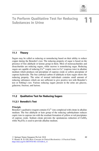 To Perform Qualitative Test for Reducing
Substances in Urine 11
11.1 Theory
Sugars may be called as reducing or nonreducing based on their ability to reduce
copper during the Benedict’s test. The reducing property of sugar is based on the
presence of free aldehyde or ketone group in them. Most of monosaccharides and
disaccharides are reducing sugars, while sucrose is nonreducing sugar. Reducing
sugars are capable of reducing Cu2+
(cupric ions) to Cu+
(cuprous ions) in alkaline
medium which produces red precipitate of cuprous oxide or yellow precipitate of
cuprous hydroxide. The free carbonyl carbon of aldehyde or keto sugars shows the
reducing property. The urine of normal individuals contains small amount of
reducing substances which are not sufﬁcient to give positive test with Benedict’s
test or Fehling’s test. Various reducing sugars present in the urine are glucose,
galactose, fructose, and lactose.
11.2 Qualitative Test for Reducing Sugars
11.2.1 Benedict’s Test
Principle
Benedict’s qualitative reagent contains Cu2+
ions complexed with citrate in alkaline
medium. The free aldehyde or keto group of the reducing carbohydrates reduces
cupric ions to cuprous ion with the resultant formation of yellow or red precipitates
of cuprous oxide. Sodium citrate prevents the spontaneous reduction of CuSO4
while Na2CO3 is used to provide alkaline medium.
# Springer Nature Singapore Pte Ltd. 2018
V. Kumar, K. D. Gill, Basic Concepts in Clinical Biochemistry: A Practical Guide,
https://doi.org/10.1007/978-981-10-8186-6_11
49
 