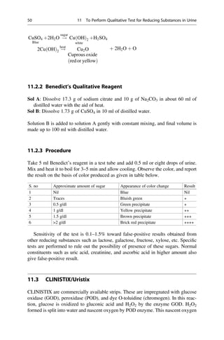 CuSO4
Blue
þ2H2O !
sugar
Cu OH
ð Þ2
white
þH2SO4
2Cu OH
ð Þ2 !
heat
Cu2O
Cuprous oxide
redor yellow
ð Þ
þ 2H2O þ O
11.2.2 Benedict’s Qualitative Reagent
Sol A: Dissolve 17.3 g of sodium citrate and 10 g of Na2CO3 in about 60 ml of
distilled water with the aid of heat.
Sol B: Dissolve 1.73 g of CuSO4 in 10 ml of distilled water.
Solution B is added to solution A gently with constant mixing, and ﬁnal volume is
made up to 100 ml with distilled water.
11.2.3 Procedure
Take 5 ml Benedict’s reagent in a test tube and add 0.5 ml or eight drops of urine.
Mix and heat it to boil for 3–5 min and allow cooling. Observe the color, and report
the result on the basis of color produced as given in table below.
S. no Approximate amount of sugar Appearance of color change Result
1 Nil Blue Nil
2 Traces Bluish green +
3 0.5 g/dl Green precipitate +
4 1 g/dl Yellow precipitate ++
5 1.5 g/dl Brown precipitate +++
6 2 g/dl Brick red precipitate ++++
Sensitivity of the test is 0.1–1.5% toward false-positive results obtained from
other reducing substances such as lactose, galactose, fructose, xylose, etc. Speciﬁc
tests are performed to rule out the possibility of presence of these sugars. Normal
constituents such as uric acid, creatinine, and ascorbic acid in higher amount also
give false-positive result.
11.3 CLINISTIX/Uristix
CLINISTIX are commercially available strips. These are impregnated with glucose
oxidase (GOD), peroxidase (POD), and dye O-toluidine (chromogen). In this reac-
tion, glucose is oxidized to gluconic acid and H2O2 by the enzyme GOD. H2O2
formed is split into water and nascent oxygen by POD enzyme. This nascent oxygen
50 11 To Perform Qualitative Test for Reducing Substances in Urine
 