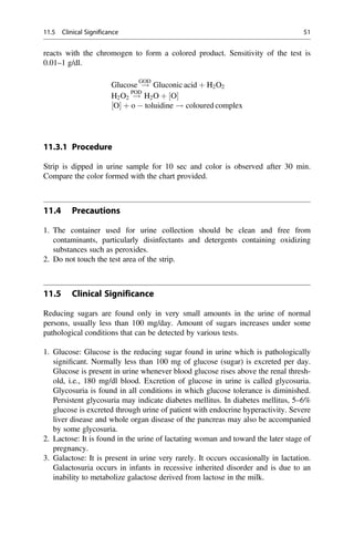reacts with the chromogen to form a colored product. Sensitivity of the test is
0.01–1 g/dl.
Glucose !
GOD
Gluconic acid þ H2O2
H2O2 !
POD
H2O þ ½O
½O þ o  toluidine ! coloured complex
11.3.1 Procedure
Strip is dipped in urine sample for 10 sec and color is observed after 30 min.
Compare the color formed with the chart provided.
11.4 Precautions
1. The container used for urine collection should be clean and free from
contaminants, particularly disinfectants and detergents containing oxidizing
substances such as peroxides.
2. Do not touch the test area of the strip.
11.5 Clinical Significance
Reducing sugars are found only in very small amounts in the urine of normal
persons, usually less than 100 mg/day. Amount of sugars increases under some
pathological conditions that can be detected by various tests.
1. Glucose: Glucose is the reducing sugar found in urine which is pathologically
signiﬁcant. Normally less than 100 mg of glucose (sugar) is excreted per day.
Glucose is present in urine whenever blood glucose rises above the renal thresh-
old, i.e., 180 mg/dl blood. Excretion of glucose in urine is called glycosuria.
Glycosuria is found in all conditions in which glucose tolerance is diminished.
Persistent glycosuria may indicate diabetes mellitus. In diabetes mellitus, 5–6%
glucose is excreted through urine of patient with endocrine hyperactivity. Severe
liver disease and whole organ disease of the pancreas may also be accompanied
by some glycosuria.
2. Lactose: It is found in the urine of lactating woman and toward the later stage of
pregnancy.
3. Galactose: It is present in urine very rarely. It occurs occasionally in lactation.
Galactosuria occurs in infants in recessive inherited disorder and is due to an
inability to metabolize galactose derived from lactose in the milk.
11.5 Clinical Significance 51
 
