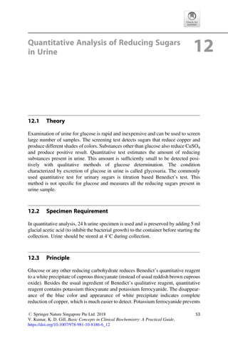 Quantitative Analysis of Reducing Sugars
in Urine 12
12.1 Theory
Examination of urine for glucose is rapid and inexpensive and can be used to screen
large number of samples. The screening test detects sugars that reduce copper and
produce different shades of colors. Substances other than glucose also reduce CuSO4
and produce positive result. Quantitative test estimates the amount of reducing
substances present in urine. This amount is sufﬁciently small to be detected posi-
tively with qualitative methods of glucose determination. The condition
characterized by excretion of glucose in urine is called glycosuria. The commonly
used quantitative test for urinary sugars is titration based Benedict’s test. This
method is not speciﬁc for glucose and measures all the reducing sugars present in
urine sample.
12.2 Specimen Requirement
In quantitative analysis, 24 h urine specimen is used and is preserved by adding 5 ml
glacial acetic acid (to inhibit the bacterial growth) to the container before starting the
collection. Urine should be stored at 4
C during collection.
12.3 Principle
Glucose or any other reducing carbohydrate reduces Benedict’s quantitative reagent
to a white precipitate of cuprous thiocyanate (instead of usual reddish brown cuprous
oxide). Besides the usual ingredient of Benedict’s qualitative reagent, quantitative
reagent contains potassium thiocyanate and potassium ferrocyanide. The disappear-
ance of the blue color and appearance of white precipitate indicates complete
reduction of copper, which is much easier to detect. Potassium ferrocyanide prevents
# Springer Nature Singapore Pte Ltd. 2018
V. Kumar, K. D. Gill, Basic Concepts in Clinical Biochemistry: A Practical Guide,
https://doi.org/10.1007/978-981-10-8186-6_12
53
 