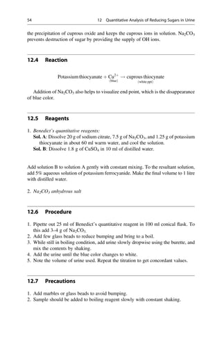 the precipitation of cuprous oxide and keeps the cuprous ions in solution. Na2CO3
prevents destruction of sugar by providing the supply of OH ions.
12.4 Reaction
Potassium thiocyanate þ Cu2þ
blue
ð Þ
! cuprous thiocynate
white ppt
ð Þ
Addition of Na2CO3 also helps to visualize end point, which is the disappearance
of blue color.
12.5 Reagents
1. Benedict’s quantitative reagents:
Sol. A: Dissolve 20 g of sodium citrate, 7.5 g of Na2CO3, and 1.25 g of potassium
thiocyanate in about 60 ml warm water, and cool the solution.
Sol. B: Dissolve 1.8 g of CuSO4 in 10 ml of distilled water.
Add solution B to solution A gently with constant mixing. To the resultant solution,
add 5% aqueous solution of potassium ferrocyanide. Make the ﬁnal volume to 1 litre
with distilled water.
2. Na2CO3 anhydrous salt
12.6 Procedure
1. Pipette out 25 ml of Benedict’s quantitative reagent in 100 ml conical ﬂask. To
this add 3–4 g of Na2CO3.
2. Add few glass beads to reduce bumping and bring to a boil.
3. While still in boiling condition, add urine slowly dropwise using the burette, and
mix the contents by shaking.
4. Add the urine until the blue color changes to white.
5. Note the volume of urine used. Repeat the titration to get concordant values.
12.7 Precautions
1. Add marbles or glass beads to avoid bumping.
2. Sample should be added to boiling reagent slowly with constant shaking.
54 12 Quantitative Analysis of Reducing Sugars in Urine
 