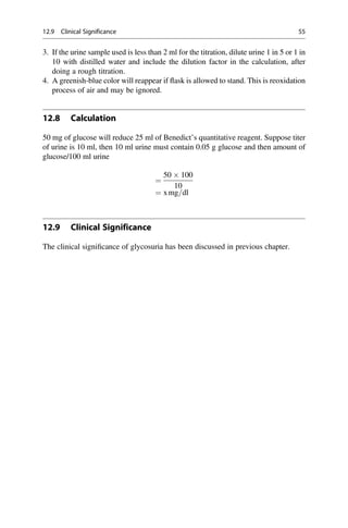 3. If the urine sample used is less than 2 ml for the titration, dilute urine 1 in 5 or 1 in
10 with distilled water and include the dilution factor in the calculation, after
doing a rough titration.
4. A greenish-blue color will reappear if ﬂask is allowed to stand. This is reoxidation
process of air and may be ignored.
12.8 Calculation
50 mg of glucose will reduce 25 ml of Benedict’s quantitative reagent. Suppose titer
of urine is 10 ml, then 10 ml urine must contain 0.05 g glucose and then amount of
glucose/100 ml urine
¼
50  100
10
¼ xmg=dl
12.9 Clinical Significance
The clinical signiﬁcance of glycosuria has been discussed in previous chapter.
12.9 Clinical Significance 55
 