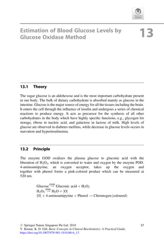 Estimation of Blood Glucose Levels by
Glucose Oxidase Method 13
13.1 Theory
The sugar glucose is an aldohexose and is the most important carbohydrate present
in our body. The bulk of dietary carbohydrate is absorbed mainly as glucose in the
intestine. Glucose is the major source of energy for all the tissues including the brain.
It enters the cell through the inﬂuence of insulin and undergoes a series of chemical
reactions to produce energy. It acts as precursor for the synthesis of all other
carbohydrates in the body which have highly speciﬁc functions, e.g., glycogen for
storage, ribose in nucleic acid, and galactose in lactose of milk. High levels of
glucose are observed in diabetes mellitus, while decrease in glucose levels occurs in
starvation and hyperinsulinemia.
13.2 Principle
The enzyme GOD oxidizes the plasma glucose to gluconic acid with the
liberation of H2O2, which is converted to water and oxygen by the enzyme POD.
4-aminoantipyrine, an oxygen acceptor, takes up the oxygen and
together with phenol forms a pink-colored product which can be measured at
520 nm.
Glucose !
GOD
Gluconic acid þ H2O2
H2O2 !
POD
H2O þ O
½ 
O
½  þ 4-aminoantipyrine þ Phenol ! Chromogen coloured
ð Þ
# Springer Nature Singapore Pte Ltd. 2018
V. Kumar, K. D. Gill, Basic Concepts in Clinical Biochemistry: A Practical Guide,
https://doi.org/10.1007/978-981-10-8186-6_13
57
 