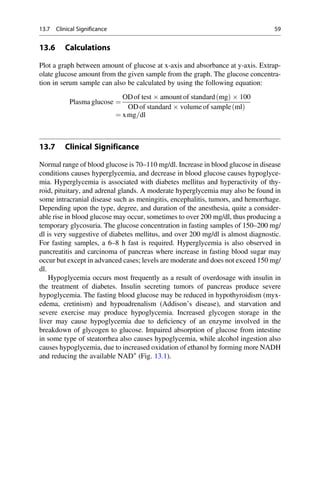 13.6 Calculations
Plot a graph between amount of glucose at x-axis and absorbance at y-axis. Extrap-
olate glucose amount from the given sample from the graph. The glucose concentra-
tion in serum sample can also be calculated by using the following equation:
Plasma glucose ¼
ODof test  amount of standard mg
ð Þ  100
ODof standard  volume of sample ml
ð Þ
¼ xmg=dl
13.7 Clinical Significance
Normal range of blood glucose is 70–110 mg/dl. Increase in blood glucose in disease
conditions causes hyperglycemia, and decrease in blood glucose causes hypoglyce-
mia. Hyperglycemia is associated with diabetes mellitus and hyperactivity of thy-
roid, pituitary, and adrenal glands. A moderate hyperglycemia may also be found in
some intracranial disease such as meningitis, encephalitis, tumors, and hemorrhage.
Depending upon the type, degree, and duration of the anesthesia, quite a consider-
able rise in blood glucose may occur, sometimes to over 200 mg/dl, thus producing a
temporary glycosuria. The glucose concentration in fasting samples of 150–200 mg/
dl is very suggestive of diabetes mellitus, and over 200 mg/dl is almost diagnostic.
For fasting samples, a 6–8 h fast is required. Hyperglycemia is also observed in
pancreatitis and carcinoma of pancreas where increase in fasting blood sugar may
occur but except in advanced cases; levels are moderate and does not exceed 150 mg/
dl.
Hypoglycemia occurs most frequently as a result of overdosage with insulin in
the treatment of diabetes. Insulin secreting tumors of pancreas produce severe
hypoglycemia. The fasting blood glucose may be reduced in hypothyroidism (myx-
edema, cretinism) and hypoadrenalism (Addison’s disease), and starvation and
severe exercise may produce hypoglycemia. Increased glycogen storage in the
liver may cause hypoglycemia due to deﬁciency of an enzyme involved in the
breakdown of glycogen to glucose. Impaired absorption of glucose from intestine
in some type of steatorrhea also causes hypoglycemia, while alcohol ingestion also
causes hypoglycemia, due to increased oxidation of ethanol by forming more NADH
and reducing the available NAD+
(Fig. 13.1).
13.7 Clinical Significance 59
 