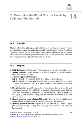 To Determine the Blood Glucose Levels by
Folin and Wu Method 14
14.1 Principle
The test is based on reducing property of glucose in hot alkaline solution. Proteins
are precipitated by tungstic acid and removed by centrifugation. Protein-free ﬁltrate
of plasma contains glucose that reduces cupric ions of alkaline CuSO4 to cuprous
oxide, which in turn reduces phosphomolybdic acid to molybdenum blue, and color
thus produced is measured colorimetrically at 430 nm.
14.2 Reagents
1. N/12 H2SO4 acid: 0.25 ml conc. H2SO4 is diluted to 100 ml with distilled water.
2. Sodium tungstate (10%): Dissolve 1 g sodium tungstate in distilled water to
make ﬁnal volume of 10 ml.
3. Alkaline copper sulfate reagent
Sol. A – Dissolve 0.9 g of CuSO4.5H2O in 50 ml of distilled water.
Sol. B – Dissolve 0.8 g of Na2CO3 and 0.15 g of tartaric acid in 50 ml distilled
water. Mix solution A and B in equal volume to form solution of alkaline
CuSO4.
4. Phosphomolybdic acid: Dissolve 3.5 g of phosphomolybdic acid and 0.5 g of
sodium tungstate and 2.0 g of NaOH in about 20 ml of distilled water. Boil for
30–40 min for removal of ammonia. Cool and add slowly 1.25 ml of phosphoric
acid (H3PO4) with constant stirring, and make the ﬁnal volume to 50 ml with
distilled water.
5. Glucose standard stock solution (500 mg/dl): Dissolve 500 mg of glucose in
saturated benzoic acid solution (0.2%) and make up to 100 ml with it.
6. Working glucose standards: Prepare 25, 50, 75, 100, 200, 400, and 500 mg %
glucose solutions by diluting the stock glucose standard with saturated
benzoic acid.
# Springer Nature Singapore Pte Ltd. 2018
V. Kumar, K. D. Gill, Basic Concepts in Clinical Biochemistry: A Practical Guide,
https://doi.org/10.1007/978-981-10-8186-6_14
61
 